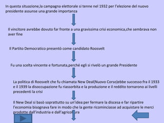 In questa situazione,la campagna elettorale si tenne nel 1932 per l’elezione del nuovo presidente assunse una grande importanza Il vincitore avrebbe dovuto far fronte a una gravissima crisi economica,che sembrava non aver fine Il Partito Democratico presentò come candidato Roosvelt Fu una scelta vincente e fortunata,perché egli si rivelò un grande Presidente La politica di Roosvelt che fu chiamata New Deal(Nuovo Corso)ebbe successo:fra il 1933 e il 1939 la disoccupazione fu riassorbita e la produzione e il reddito tornarono ai livelli precedenti la crisi Il New Deal si basò soprattutto su un’idea:per fermare la discesa e far ripartire l’economia bisognava fare in modo che la gente ricominciasse ad acquistare le merci prodotte dall’industria e dall’agricoltura 