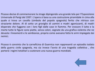 Picasso decise di commemorare la strage dipingendo una grande tela per l’Esposizione Universale di Parigi del 1937. L’opera si basa su una costruzione piramidale in cima alla quale si trova un cavallo (simbolo del popolo spagnolo) ferito che nitrisce con straziante dolore. Al di sotto un groviglio di uomini e madri agonizzanti, di madri disperate che fuggono con i loro figli dalle case in fiamme. Per evocare il lutto e la morte tutte le figure sono piatte, senza colori, segnate da una grafica violenta che ne devasta i lineamenti e le sembianze, proprio come avevano fatto le armi impiegate dai nemici. Picasso è convinto che la carneficina di Guernica non rappresenti un episodio isolato della guerra civile spagnola, ma sia invece l’avvio di una tragedia collettiva , che porterà i regimi totalitari a scatenare una nuova guerra mondiale. 