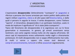 L’ ARGENTINA I DESAPARECIDOS L'espressione  desaparecidos  (letteralmente "scomparsi" in  spagnolo ) si riferisce a persone che furono arrestate per motivi politici dalla polizia dei regimi militari  argentino ,  cileno  o di altri paesi dell' America latina , e delle quali si persero in seguito le tracce. Il verbo  desaparecer , come l'italiano "sparire", è intransitivo;  desaparecidos  è un participio transitivo, usato in modo da implicare il significato di "chi è  stato fatto  scomparire".  Tipico del fenomeno dei  desaparecidos  è la segretezza con cui le forze governative si muovevano. In genere, gli arresti avvenivano senza testimoni, così come segreto restava tutto ciò che seguiva all'arresto. Gli stessi capi di imputazione erano solitamente molto vaghi o chiaramente pretestuosi. Di molti  desaparecidos  non si seppe effettivamente mai nulla. Di molti si venne a sapere che erano stati detenuti in  campi di concentramento ,  torturati  e infine  assassinati  segretamente. 
