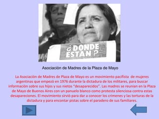 Asociaciòn de Madres de la Plaza de Mayo La Asociaciòn de Madres de Plaza de Mayo es un movimiento pacifista  de mujeres argentinas que empezò en 1976 durante la dictadura de los militares, para buscar informaciòn sobre sus hijos y sus nietos “desaparecidos”. Las madres se reunian en la Plaza de Mayo de Buenos Aires con un panuelo blanco como protesta silenciosa contra estas desapareciones. El movimiento sirviò para dar a conocer los crimenes y las torturas de la dictadura y para encontar pistas sobre el paradero de sus familiares. 