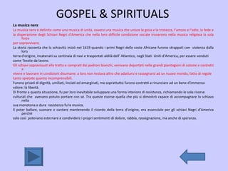 GOSPEL & SPIRITUALS  La musica nera   La musica nera è definita come una musica di unità, ovvero una musica che unisce la gioia e la tristezza, l’amore e l’odio, la fede e  la disperazione degli Schiavi Negri d’America che nella loro difficile condizione sociale trovarono nella musica religiosa la sola forza  per sopravvivere.  La storia racconta che la schiavitù iniziò nel 1619 quando i primi Negri delle coste Africane furono strappati con  violenza dalla loro  terra d’origine, incatenati su centinaia di navi e trasportati aldilà dell’ Atlantico, negli Stati  Uniti d’America, per essere venduti  come ‘bestie da lavoro.  Gli schiavi sopravissuti alla tratta e comprati dai padroni bianchi, venivano deportati nelle grandi piantagioni di cotone e costretti a  vivere e lavorare in condizioni disumane: a loro non restava altro che adattarsi e rassegnarsi ad un nuovo mondo, fatto di regole  tanto spietate quanto incomprensibili. Furono privati di dignità, umiliati, linciati ed emarginati, ma soprattutto furono costretti a rinunciare ad un bene d’immenso  valore: la libertà. Di fronte a questa situazione, fu per loro inevitabile sviluppare una forma interiore di resistenza, richiamando le sole risorse  culturali che  avevano potuto portare con sé. Tra queste risorse quella che più si dimostrò capace di accompagnare lo schiavo nella  sua monotona e dura  resistenza fu la musica. Il poter ballare, suonare e cantare mantenendo il ricordo della terra d’origine, era essenziale per gli schiavi Negri d’America perchè  solo così  potevano esternare e condividere i propri sentimenti di dolore, rabbia, rassegnazione, ma anche di speranza. 