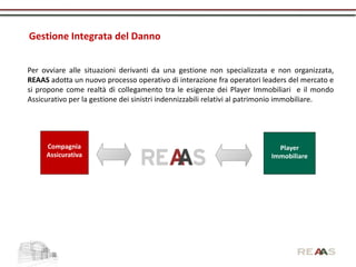 Gestione Integrata del Danno


Per ovviare alle situazioni derivanti da una gestione non specializzata e non organizzata,
REAAS adotta un nuovo processo operativo di interazione fra operatori leaders del mercato e
si propone come realtà di collegamento tra le esigenze dei Player Immobiliari e il mondo
Assicurativo per la gestione dei sinistri indennizzabili relativi al patrimonio immobiliare.




     Compagnia                                                             Player
     Assicurativa                                                        Immobiliare
 