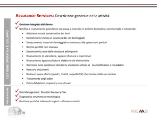 Assurance Services: Descrizione generale delle attività
                                Gestione integrata del danno
                                Bonifica e risanamento post danno da acqua e incendio in ambito domestico, commerciale e industriale:
GESTIONE OPERATIVA E SVILUPPO




                                      •   Adozione misure conservative dei beni
                                      •   Demolizioni e messa in sicurezza dei siti danneggiati
                                      •   Smassamento materiali danneggiati e assistenza alle operazioni peritali
                                      •   Ricerca perdite non invasiva
                                      •   Decontaminazione delle strutture ed impianti
                                      •   Risanamento di utensilerie, apparecchiature e macchinari
                                      •   Risanamento apparecchiature elettriche ed elettroniche
                                      •   Ripristino delle condizioni climatiche mediante utilizzo di deumidificatori e riscaldatori
                                      •   Restauro documenti
                                      •   Restauro opere d’arte (quadri, mobili, suppellettili) che hanno subito un sinistro
                                      •   Trattamento degli odori
                                      •   Pulizia fabbricati, impianti e macchinari
 PREVENZIONE




                                Risk Management: Disaster Recovery Plan
                                Diagnostica strumentale tecnologica
                                Gestione pratiche interventi urgenti – chiusura sinistri
 