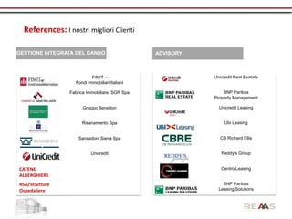 References: I nostri migliori Clienti

GESTIONE INTEGRATA DEL DANNO                    ADVISORY



                           FIMIT –                         Unicredit Real Esatate
                   Fondi Immobiliari Italiani

                 Fabrica Immobiliare SGR Spa                   BNP Paribas
                                                           Property Management

                      Gruppo Benetton                        Unicredit Leasing


                      Risanamento Spa                           Ubi Leasing


                    Sansedoni Siena Spa                       CB Richard Ellis


                           Unicredit                          Reddy’s Group


CATENE                                                        Centro Leasing
ALBERGHIERE
RSA/Strutture                                                  BNP Paribas
Ospedaliere                                                  Leasing Solutions
 
