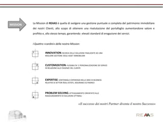 La Mission di REAAS è quella di svolgere una gestione puntuale e completa del patrimonio immobiliare
MISSION
          dei nostri Clienti, allo scopo di ottenere una rivalutazione del portafoglio aumentandone valore e
          profitto e, allo stesso tempo, garantendo elevati standard di erogazione dei servizi.


          I Quattro «cardini» della nostra Mission:

          1         INNOVATION: RICERCA DELLE SOLUZIONI FINALIZZATE AD UNA
                    MIGLIORE GESTIONE DEGLI ASSET IMMOBILIARI



              2     CUSTOMIZATION: FLESSIBILITA’ E PERSONALIZZAZIONE DEI SERVIZI
                    IN RELAZIONE ALLE ESIGENZE DEL CLIENTE




                    EXPERTISE: VENTENNALE ESPERIENZA NELLE AREE DI BUSINESS
              3     RELATIVE AI SETTORI REAL ESTATE, ASSURANCE & FINANCE




                    PROBLEM SOLVING: ATTEGGIAMENTO ORIENTATO ALLE
                    RAGGIUNGIMENTO DI SOLUZIONI OTTIMALI
          4


                                                       «Il successo dei nostri Partner diventa il nostro Successo»
 