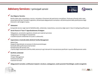 Advisory Services: I principali servizi

 Due Diligence Tecniche:
    Verifica dello stato impiantistico, tecnico, normativo e finanziario del patrimonio immobiliare, finalizzato all’analisi dello stato
    conservativo dei beni immobili in gestione, all’eventuale adeguamento normativo e all’ottimizzazione della pianificazione degli
    interventi e del budget di spesa.

 Valutazioni
    Compendio tecnico negli studi di fattibilità edile, ambientale, impiantistica, economica degli asset in fase di trading/riqualificazione
 Servizi Tecnici di “Fase II” Approfondimento d’indagine
    • Mappature, censimento e gestione amianto e/o materiali pericolosi
    • Diagnostica e tecnologie di risanamento
    • Caratterizzazione ambientale siti (suolo e sottosuolo)

 Supervisione e Controllo delle attività di Facility Management
    •Watch Dog
    •Supporto specializzato nei processi di dismissione/sviluppo
    •Controllo delle performance dei fornitori
    •Certificazione del servizio reso
    • Verifica degli investimenti (verifica della coerenza tra gli interventi di manutenzione pianificati e quanto effettivamente svolto

 Bonifiche ambientali
    • Gestione gare
    • Project Management
    • Direzione dei lavori
    • Gestione fornitori

 Adeguamenti normativi, certificazioni impianti e strutture, catalogazioni, analisi parametri fisici/bilogici, analisi energetiche
 