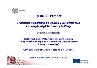 READ IT Project
Training teachers to make READing fun
through digITal storytelling
Michela Tramonti
International Valorisation Conference
“Key Methodology to Successful Competence
Based Learning”
October, 16-18th 2014 – Istanbul (Turkey)
International Project Office - USGM
 