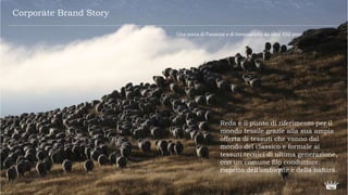Una storiadi Passioneedi Innovazionedaoltre150anni.
Reda è il punto di riferimento per il
mondo tessile grazie alla sua ampia
offerta di tessuti che vanno dal
mondo del classico e formale ai
tessuti tecnici di ultima generazione,
con un comune filo conduttore:
rispetto dell’ambiente e della natura.
Corporate Brand Story
 