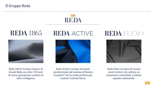 Il Gruppo Reda
Reda 1865 è la linea classica di
tessuti Reda con oltre 150 anni
di storia, pensata per esaltare lo
stile e l’eleganza.
Reda Active è la linea di tessuti
caratterizzata dal sistema di filatura
CompAct³ che la rende perfetta per
esaltare l’attività fisica.
Reda Flexo è la linea di tessuti
smart stretch, che utilizza un
elastomero sostenibile a ridotto
impatto ambientale.
 