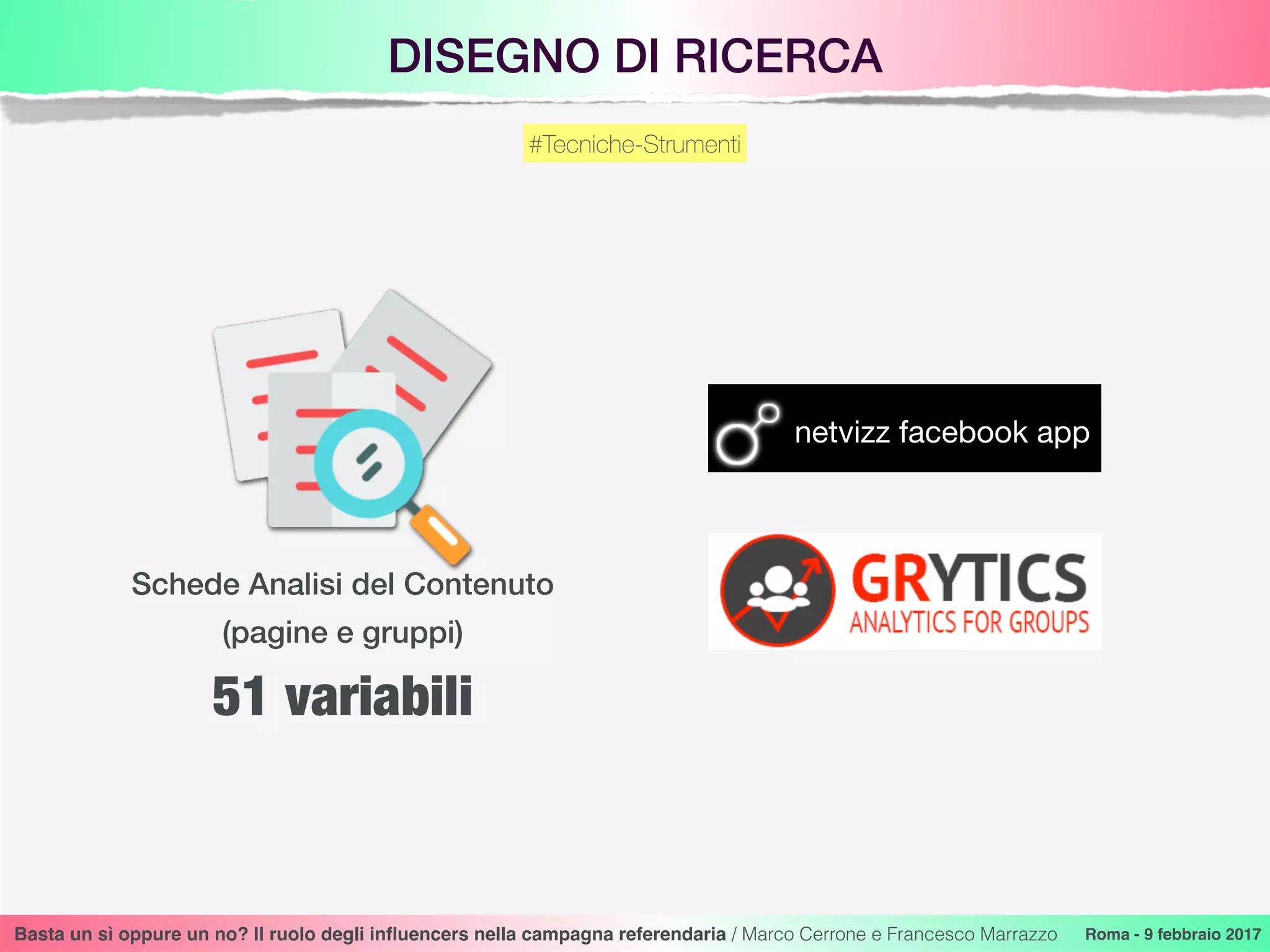 DISEGNO DI RICERCA
Basta un sì oppure un no? Il ruolo degli inﬂuencers nella campagna referendaria / Marco Cerrone e Francesco Marrazzo Roma - 9 febbraio 2017
#Tecniche-Strumenti
netvizz facebook app
Schede Analisi del Contenuto
(pagine e gruppi)
51 variabili
 