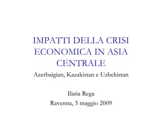 IMPATTI DELLA CRISI ECONOMICA IN ASIA CENTRALE Azerbaigian, Kazakistan e Uzbekistan Ilaria Rega Ravenna, 5 maggio 2009 