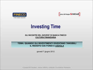 Investing Time
        GLI INCONTRI DEL GIOVEDI’ DI BANCA FINECO
                  CULTURA FINANZIARIA


TEMA: QUANDO GLI INVESTIMENTI DIVENTANO TANGIBILI
         IL REDDITO DAI FONDI A CEDOLA

                                 giovedì 7 giugno 2012




    © Copyright 2007 FinecoBank - Versione 13/06/2012 – Confidential – Do not distribute Presentazione
 