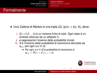 Motivation
Hidden Markov Model
Text-To-Speech
Catena di Markov
Catene di Markov vs HMM
Deﬁnizione
Formalmente
Una Catena di Markov è una tripla (Q, (p(n1 = s)), A), dove:
i. Q = (1,2 . . . k) è un insieme ﬁnito di stati. Ogni stato è un
simbolo ottenuto da un alfabeto Σ.
ii. p rappresenta l’insieme delle probabilità iniziali.
iii. A è l’insieme delle probabilità di transizione denotate da
as,s per ogni s,s’ in Q.
Per ogni s,s’ in Q la probabilità di transizione è:
as,s = P(πi = s |πi−1 = s)
Vannutelli Soﬁen Relazione su Hidden Markov Model
 