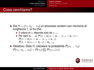 Motivation
Hidden Markov Model
Text-To-Speech
Catena di Markov
Catene di Markov vs HMM
Deﬁnizione
Cosa cerchiamo?
Sia Π = (π1, π2 . . . πn) un processo random con memoria di
lunghezza 1, si ha che:
Il valore di πi dipende solo da πi−1.
Per ogni s1 . . . si P(πi = si |π1 = s1 . . . πi−1 = si−1) =
P(πi = si |π1 = s1 . . . πi−1 = si−1)
P(πi = si |πi−1 = si−1) = asi−1,si
Obiettivo: Dato Π, calcolare la probabilità P(π1 . . . πn)
P(π1, π2 . . . πn) = P(π1) i P(πi+1|πi)
Vannutelli Soﬁen Relazione su Hidden Markov Model
 