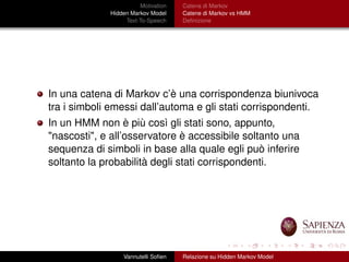 Motivation
Hidden Markov Model
Text-To-Speech
Catena di Markov
Catene di Markov vs HMM
Deﬁnizione
In una catena di Markov c’è una corrispondenza biunivoca
tra i simboli emessi dall’automa e gli stati corrispondenti.
In un HMM non è più così gli stati sono, appunto,
"nascosti", e all’osservatore è accessibile soltanto una
sequenza di simboli in base alla quale egli può inferire
soltanto la probabilità degli stati corrispondenti.
Vannutelli Soﬁen Relazione su Hidden Markov Model
 