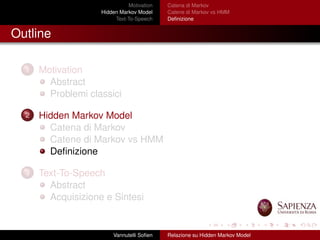 Motivation
Hidden Markov Model
Text-To-Speech
Catena di Markov
Catene di Markov vs HMM
Deﬁnizione
Outline
1 Motivation
Abstract
Problemi classici
2 Hidden Markov Model
Catena di Markov
Catene di Markov vs HMM
Deﬁnizione
3 Text-To-Speech
Abstract
Acquisizione e Sintesi
Vannutelli Soﬁen Relazione su Hidden Markov Model
 