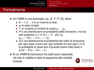 Motivation
Hidden Markov Model
Text-To-Speech
Catena di Markov
Catene di Markov vs HMM
Deﬁnizione
Formalmente
Un HMM è una quintupla (s0, S, Y, P, Q), dove
S = 1, 2 . . . k è un insieme di stati.
s0 lo stato iniziale.
Y un insieme di simboli di uscita y1 . . . yn.
P è una distribuzione di probabilità delle transizioni, tra due
stati qualsiasi s, s in S s → s : p(s |s),
as ,s = P(πi = s |πi−1 = s).
Q è una distribuzione di probabilità dei valori di emissione
per ogni stato, ovvero per ogni simbolo b e per ogni s in S,
la probabilità di osservare b quando siamo nello stato s:
et (b) = P(xi = b|πi = t).
In un HMM le transizioni fra stati sono nascoste,
ciò che è visibile è solo la sequenza dei simboli
emessi.
Vannutelli Soﬁen Relazione su Hidden Markov Model
 