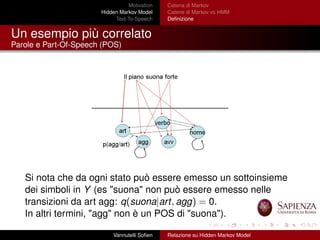Motivation
Hidden Markov Model
Text-To-Speech
Catena di Markov
Catene di Markov vs HMM
Deﬁnizione
Un esempio più correlato
Parole e Part-Of-Speech (POS)
Si nota che da ogni stato può essere emesso un sottoinsieme
dei simboli in Y (es "suona" non può essere emesso nelle
transizioni da art agg: q(suona|art, agg) = 0.
In altri termini, "agg" non è un POS di "suona").
Vannutelli Soﬁen Relazione su Hidden Markov Model
 