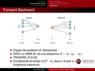 Motivation
Hidden Markov Model
Text-To-Speech
Catena di Markov
Catene di Markov vs HMM
Deﬁnizione
Forward-Backward
Classe dei problemi di Valutazione.
DATO un HMM M, ed una sequenza X = x1, x2 · · · xn .
TROVARE P(X|M).
Complessità di tempo Θ(k2 · n), dove k # stati e n
lunghezza sequenza.
Vannutelli Soﬁen Relazione su Hidden Markov Model
 