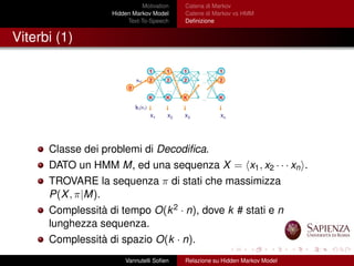 Motivation
Hidden Markov Model
Text-To-Speech
Catena di Markov
Catene di Markov vs HMM
Deﬁnizione
Viterbi (1)
Classe dei problemi di Decodiﬁca.
DATO un HMM M, ed una sequenza X = x1, x2 · · · xn .
TROVARE la sequenza π di stati che massimizza
P(X, π|M).
Complessità di tempo O(k2 · n), dove k # stati e n
lunghezza sequenza.
Complessità di spazio O(k · n).
Vannutelli Soﬁen Relazione su Hidden Markov Model
 