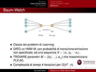 Motivation
Hidden Markov Model
Text-To-Speech
Catena di Markov
Catene di Markov vs HMM
Deﬁnizione
Baum-Welch
Classe dei problemi di Learning.
DATO un HMM M, con probabilità di transizione/emissione
non speciﬁcate, ed una sequenza X = x1, x2 · · · xn .
TROVARE parametri M = (bi(. . . ), ai,j) che massimizzano
P(X|M).
Complessità di tempo # iterazioni per O(k2 · n).
Vannutelli Soﬁen Relazione su Hidden Markov Model
 