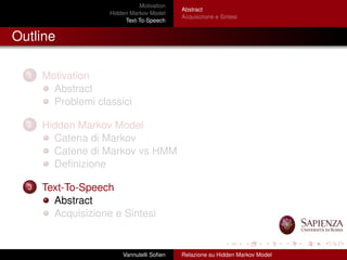 Motivation
Hidden Markov Model
Text-To-Speech
Abstract
Acquisizione e Sintesi
Outline
1 Motivation
Abstract
Problemi classici
2 Hidden Markov Model
Catena di Markov
Catene di Markov vs HMM
Deﬁnizione
3 Text-To-Speech
Abstract
Acquisizione e Sintesi
Vannutelli Soﬁen Relazione su Hidden Markov Model
 
