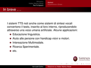 Motivation
Hidden Markov Model
Text-To-Speech
Abstract
Acquisizione e Sintesi
In breve . . .
I sistemi TTS noti anche come sistemi di sintesi vocali
convertono il testo, inserito al loro interno, riproducendolo
attraverso una voce umana artiﬁciale. Alcune applicazioni:
Educazione linguistica.
Aiuto alle persone con handicap visivi e motori.
Intereazione Multimodale.
Ricerca Sperimentale.
etc.
Vannutelli Soﬁen Relazione su Hidden Markov Model
 