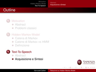 Motivation
Hidden Markov Model
Text-To-Speech
Abstract
Acquisizione e Sintesi
Outline
1 Motivation
Abstract
Problemi classici
2 Hidden Markov Model
Catena di Markov
Catene di Markov vs HMM
Deﬁnizione
3 Text-To-Speech
Abstract
Acquisizione e Sintesi
Vannutelli Soﬁen Relazione su Hidden Markov Model
 