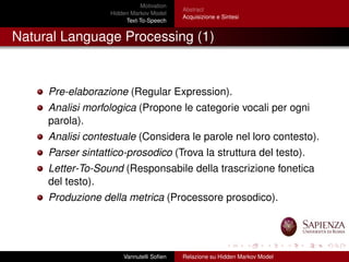 Motivation
Hidden Markov Model
Text-To-Speech
Abstract
Acquisizione e Sintesi
Natural Language Processing (1)
Pre-elaborazione (Regular Expression).
Analisi morfologica (Propone le categorie vocali per ogni
parola).
Analisi contestuale (Considera le parole nel loro contesto).
Parser sintattico-prosodico (Trova la struttura del testo).
Letter-To-Sound (Responsabile della trascrizione fonetica
del testo).
Produzione della metrica (Processore prosodico).
Vannutelli Soﬁen Relazione su Hidden Markov Model
 