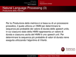 Motivation
Hidden Markov Model
Text-To-Speech
Abstract
Acquisizione e Sintesi
Natural Language Processing (3)
Produzione della metrica...
Per la Produzione della metrica ci si basa su di un processore
prosodico, il quale utilizza un HMM per determinare la
sequenza più probabile dei valore di durata delle speech units,
in cui ciascuno stato della HMM rappresenta un valore di
durata e ciascuna uscita del HMM è uno speech unit. Per
determinare la sequenza più probabile di valori di durata viene
eseguita utilizzando l’algoritmo di Viterbi.
Vannutelli Soﬁen Relazione su Hidden Markov Model
 