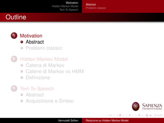 Motivation
Hidden Markov Model
Text-To-Speech
Abstract
Problemi classici
Outline
1 Motivation
Abstract
Problemi classici
2 Hidden Markov Model
Catena di Markov
Catene di Markov vs HMM
Deﬁnizione
3 Text-To-Speech
Abstract
Acquisizione e Sintesi
Vannutelli Soﬁen Relazione su Hidden Markov Model
 