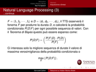 Motivation
Hidden Markov Model
Text-To-Speech
Abstract
Acquisizione e Sintesi
Natural Language Processing (3)
...continua
F = f1, f2, · · · , fn e D = d1, d2, · · · , dn , il TTS osserverà il
fonema F per produrre la durata D, e calcolerà la probabilità
condizionata P(D|F) per ogni possibile sequenza di valori. Con
il Teorema di Bayes questo può essere espanso come:
P(D|F) =
P(F|D) · P(D)
P(F)
Ci interessa solo la migliore sequenza di durate il valore di
massima verosimiglianza della probabilità condizionata o
max
D
{P(D|F)} .
Vannutelli Soﬁen Relazione su Hidden Markov Model
 