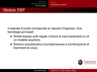 Motivation
Hidden Markov Model
Text-To-Speech
Abstract
Acquisizione e Sintesi
Modulo DSP
Il segnale d’uscita corrisponde ai requisiti d’ingresso. Due
tecnologie principali:
Sintesi basata sulle regole (ricerca la voce basandosi su di
un modello acustico).
Sintensi concatenativa (concatenazione e combinazione di
frammenti di voce).
Vannutelli Soﬁen Relazione su Hidden Markov Model
 