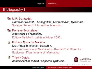 Appendix Bibliography
Bibliography I
M.R. Schroeder.
Computer Speech - Recognition, Compression, Synthesis.
Springer Series in Information Sciences.
Romano Scozzafava.
Incertezza e Probabilità.
Editore Zanichelli, quinta edizione 2005.
Prof.ssa Maria De Marsico.
Multimodal Interaction Lesson 7.
Corso di Interazione Multimodale, Università di Roma La
Sapienza - Dipartimento di Informatica.
Thierry Dutoit.
An introduction to text-to-speech synthesis.
Vannutelli Soﬁen Relazione su Hidden Markov Model
 