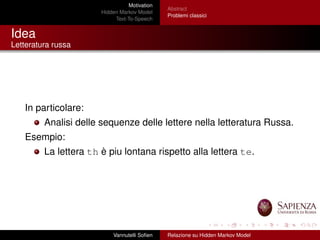 Motivation
Hidden Markov Model
Text-To-Speech
Abstract
Problemi classici
Idea
Letteratura russa
In particolare:
Analisi delle sequenze delle lettere nella letteratura Russa.
Esempio:
La lettera th è piu lontana rispetto alla lettera te.
Vannutelli Soﬁen Relazione su Hidden Markov Model
 