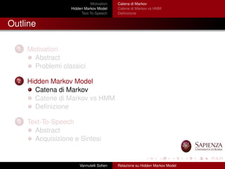 Motivation
Hidden Markov Model
Text-To-Speech
Catena di Markov
Catene di Markov vs HMM
Deﬁnizione
Outline
1 Motivation
Abstract
Problemi classici
2 Hidden Markov Model
Catena di Markov
Catene di Markov vs HMM
Deﬁnizione
3 Text-To-Speech
Abstract
Acquisizione e Sintesi
Vannutelli Soﬁen Relazione su Hidden Markov Model
 