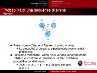 Motivation
Hidden Markov Model
Text-To-Speech
Catena di Markov
Catene di Markov vs HMM
Deﬁnizione
Probabilità di una sequenze di eventi
Esempio
Assunzione (Catene di Markov di primo ordine):
La probabilità di un evento dipende esclusivamente dal
precedente
Possiamo modellare i valori delle variabili aleatorie come
STATI e etichettare le transizioni fra stati mediante
probabilità condizionate:
P(Xi = s |Xi−1 = s) = p(s |s) dove per ogni
s, s ∈ Σ
Vannutelli Soﬁen Relazione su Hidden Markov Model
 