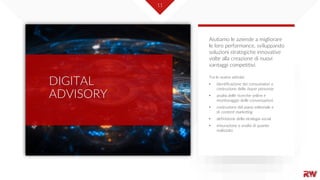 11
DIGITAL
ADVISORY
Tra le nostre attività:
• identificazione dei consumatori e
costruzione delle buyer personas
• analisi delle ricerche online e
monitoraggio delle conversazioni
• costruzione del piano editoriale e
di content marketing
• definizione della strategia social
• misurazione e analisi di quanto
realizzato
Aiutiamo le aziende a migliorare
le loro performance, sviluppando
soluzioni strategiche innovative
volte alla creazione di nuovi
vantaggi competitivi.
 