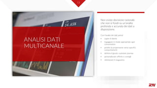 13
ANALISI DATI
MULTICANALE
Con l’analisi dei dati potrai:
• capire il cliente
• ingaggiare in modo appropriato ogni
consumatore
• predire la propensione verso specifici
comportamenti
• definire il giusto customer journey
• personalizzare offerte e consigli
• ottimizzare il magazzino
Non esiste decisione razionale
che non si fondi su un’analisi
profonda e accurata dei dati a
disposizione.
 