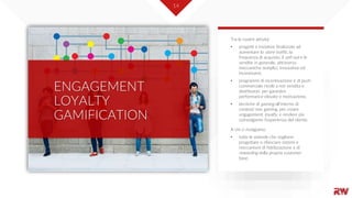 14
ENGAGEMENT
LOYALTY
GAMIFICATION
Tra le nostre attività:
• progetti e iniziative finalizzate ad
aumentare lo store traffic, la
frequenza di acquisto, il sell-out e le
vendite in generale, attraverso
meccaniche semplici, innovative ed
incentivanti.
• programmi di incentivazione e di push
commerciale rivolti a reti vendita e
distributori, per garantire
performance elevate e motivazione.
• tecniche di gaming all'interno di
contesti non gaming, per creare
engagement, loyalty, e rendere più
coinvolgente l'esperienza del cliente.
A chi ci rivolgiamo:
• tutte le aziende che vogliono
progettare o rilanciare sistemi e
meccanismi di fidelizzazione e di
rewarding della propria customer
base.
 