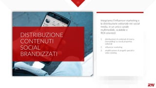 15
DISTRIBUZIONE
CONTENUTI
SOCIAL
BRANDIZZATI
1. distribuzione di contenuti di marca
(storytelling) su social properties
editoriali
2. influencer marketing
3. amplificazione di progetti speciali e
video seeding
Integriamo l’influencer marketing e
la distribuzione editoriale nei social
media, in un unico canale
multimediale, scalabile e
ROI-oriented:
 