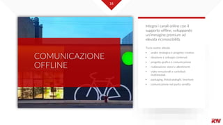 16
COMUNICAZIONE
OFFLINE
Tra le nostre attività:
• analisi strategica e progetto creativo
• ideazione e sviluppo contenuti
• progetto grafico e comunicazione
• realizzazione stand e allestimenti
• video emozionali e contributi
multimediali
• packaging, (foto)cataloghi, brochure
• comunicazione nel punto vendita
Integra i canali online con il
supporto offline, sviluppando
un’immagine premium ad
elevata riconoscibilità.
16
 