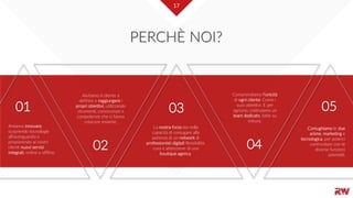 17
PERCHÈ NOI?
Amiamo innovare,
scoprendo tecnologie
all’avanguardia e
proponendo ai nostri
clienti nuovi servizi
integrati, online e offline.
01
Aiutiamo il cliente a
definire e raggiungere i
propri obiettivi, utilizzando
strumenti, conoscenze e
competenze che ci fanno
crescere insieme.
02
La nostra forza sta nella
capacità di coniugare alla
potenza di un network di
professionisti digitali flessibilità,
cura e attenzione di una
boutique agency.
03
Comprendiamo l’unicità
di ogni cliente. Come i
suoi obiettivi. E per
ognuno, costruiamo un
team dedicato, fatto su
misura.
04
Coniughiamo le due
anime, marketing e
tecnologica, per poterci
confrontare con le
diverse funzioni
aziendali.
05
17
 