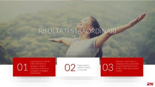 2
RISULTATI STRAORDINARI
Supportiamo le aziende
nella definizione di
strategie e piani di
marketing, costruiti su
campagne di ingaggio
targettizzate.
01 Raggiungiamo
obiettivi definiti
e misurabili.02
Aiutiamo i nostri clienti a
sviluppare il loro potenziale,
con la distintività di essere
analitici e allo stesso tempo
creativi.03
 
