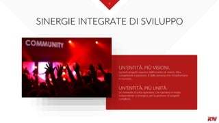 4
I grandi progetti nascono dall'incontro di visioni, idee,
competenze e passione. E dalle persone che li trasformano
in successi.
UN’ENTITÀ. PIÙ UNITÀ.
Un network di unità operative, che operano in modo
indipendente o sinergico, per la gestione di progetti
complessi.
UN’ENTITÀ. PIÙ VISIONI.
SINERGIE INTEGRATE DI SVILUPPO
 
