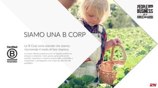 66
SIAMO UNA B CORP
La nostra attività economica crea un impatto positivo su
persone e ambiente. Tutto questo, generando anche
profitto. Lavoriamo in maniera responsabile, sostenibile e
trasparente, e perseguiamo uno scopo più alto del solo
guadagno.
Le B Corp sono aziende che stanno
riscrivendo il modo di fare impresa.
 