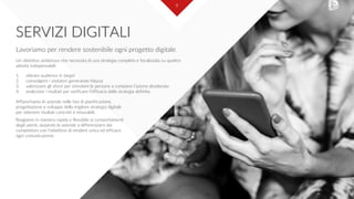 9
SERVIZI DIGITALI
Lavoriamo per rendere sostenibile ogni progetto digitale.
Un obiettivo ambizioso che necessita di una strategia completa e focalizzata su quattro
attività indispensabili:
1. attirare audience in target
2. coinvolgere i visitatori generando fiducia
3. valorizzare gli sforzi per stimolare le persone a compiere l’azione desiderata
4. analizzare i risultati per verificare l’efficacia della strategia definita.
Affianchiamo le aziende nelle fasi di pianificazione,
progettazione e sviluppo della migliore strategia digitale
per ottenere risultati concreti e misurabili.
Reagiamo in maniera rapida e flessibile ai comportamenti
degli utenti, aiutando le aziende a differenziarsi dai
competitors con l’obiettivo di rendere unica ed efficace
ogni comunicazione.
 