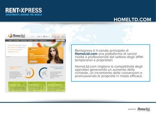 HOMELTD.COM




Rentxpress è il canale principale di
HomeLtd.com una piattaforma di servizi
rivolta a professionisti del settore degli affitti
temporanei e proprietari.
HomeLtd.com migliora la competitività degli
operatori generando un aumento delle
richieste, un incremento delle conversioni e
promuovendo le proprietà in modo efficace.
 
