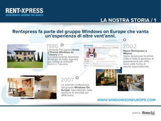 LA NOSTRA STORIA / 1

Rentxpress fa parte del gruppo Windows on Europe che vanta
              un’esperienza di oltre vent’anni.

              1986 Ferragamo fonda
               Leonardo
                                                                 2002
                                                                 Nasce Rentxpress a
              a Firenze Windows on                               Milano!
              Tuscany (che
              successivamente diventerà                          Viene avviata per la prima
              Windows on Italy), agenzia                         volta in Italia la gestione di
              per l’affitto di immobili                          appartamenti per affitti
              storici in Toscana.                                brevi sotto forma di
                                                                 attività imprenditoriale.




                        2007
                         Le aziende confluiscono
                         nel gruppo Windows On
                         Europe, specializzato nella
                         gestione di immobili per
                         affitti brevi.
                                                       WWW.WINDOWSONEUROPE.COM
 