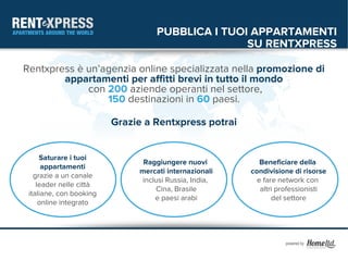 PUBBLICA I TUOI APPARTAMENTI
                                                  SU RENTXPRESS

Rentxpress è un’agenzia online specializzata nella promozione di
        appartamenti per affitti brevi in tutto il mondo
             con 200 aziende operanti nel settore,
                 150 destinazioni in 60 paesi.

                         Grazie a Rentxpress potrai


     Saturare i tuoi
                               Raggiungere nuovi           Beneficiare della
      appartamenti
                              mercati internazionali    condivisione di risorse
   grazie a un canale
                               inclusi Russia, India,     e fare network con
    leader nelle città
                                   Cina, Brasile           altri professionisti
 italiane, con booking
                                   e paesi arabi               del settore
     online integrato
 